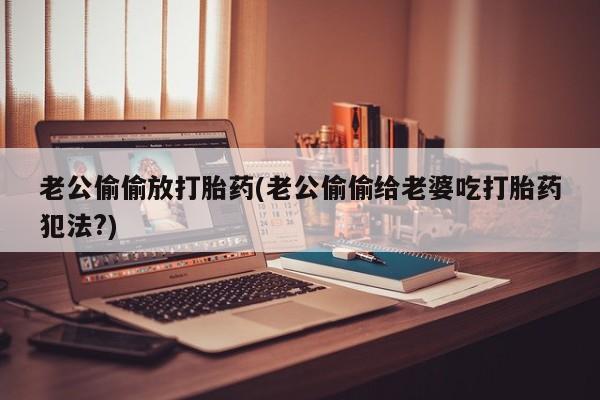 网上打胎药专门卖店老公偷偷放打胎药(老公偷偷给老婆吃打胎药犯法?)