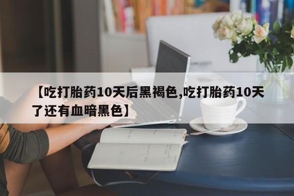 网上打胎药专门卖店【吃打胎药10天后黑褐色,吃打胎药10天了还有血暗黑色】
