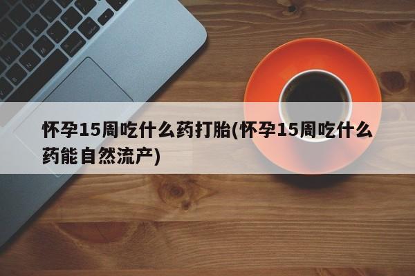 网上打胎药专门卖店怀孕15周吃什么药打胎(怀孕15周吃什么药能自然流产)