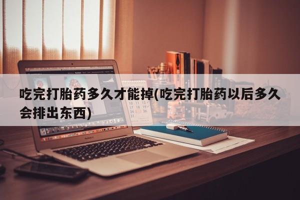 网上打胎药专门卖店吃完打胎药多久才能掉(吃完打胎药以后多久会排出东西)