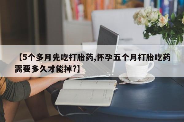网上打胎药专门卖店【5个多月先吃打胎药,怀孕五个月打胎吃药需要多久才能掉?】
