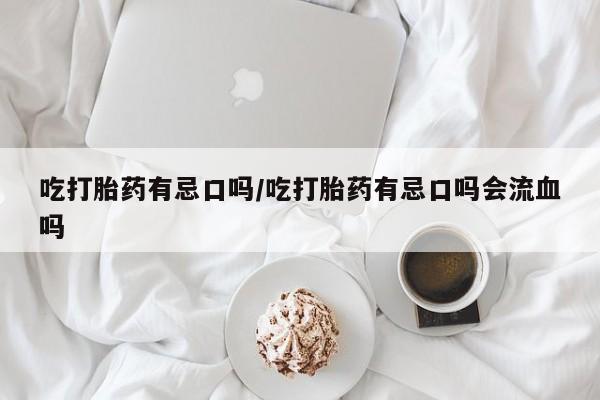 网上打胎药专门卖店吃打胎药有忌口吗/吃打胎药有忌口吗会流血吗