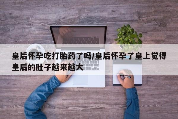 网上打胎药专门卖店皇后怀孕吃打胎药了吗/皇后怀孕了皇上觉得皇后的肚子越来越大
