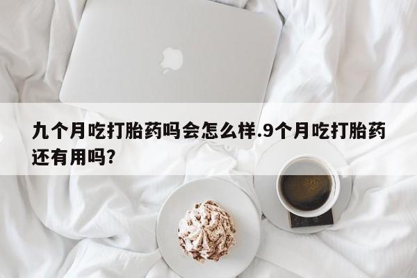 网上打胎药专门卖店九个月吃打胎药吗会怎么样.9个月吃打胎药还有用吗？