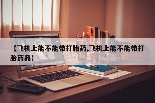 网上打胎药专门卖店【飞机上能不能带打胎药,飞机上能不能带打胎药品】