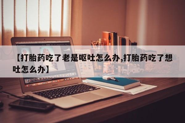 网上打胎药专门卖店【打胎药吃了老是呕吐怎么办,打胎药吃了想吐怎么办】