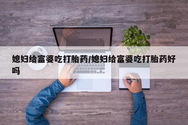 网上打胎药专门卖店媳妇给富婆吃打胎药/媳妇给富婆吃打胎药好吗