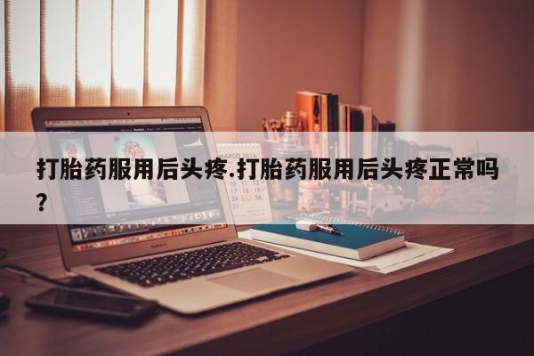 网上打胎药专门卖店打胎药服用后头疼.打胎药服用后头疼正常吗？