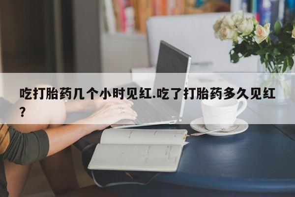 网上打胎药专门卖店吃打胎药几个小时见红.吃了打胎药多久见红？