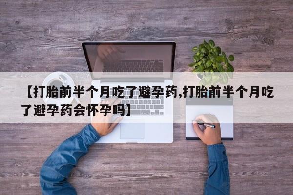 网上打胎药专门卖店【打胎前半个月吃了避孕药,打胎前半个月吃了避孕药会怀孕吗】