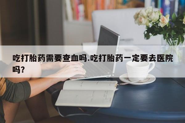 网上打胎药专门卖店吃打胎药需要查血吗.吃打胎药一定要去医院吗？