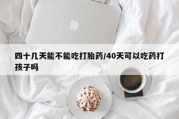 网上打胎药专门卖店四十几天能不能吃打胎药/40天可以吃药打孩子吗