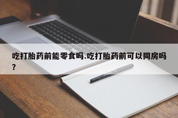 网上打胎药专门卖店吃打胎药前能零食吗.吃打胎药前可以同房吗？