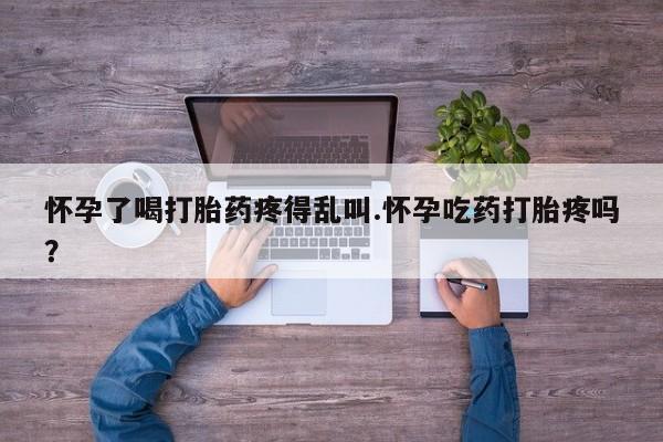网上打胎药专门卖店怀孕了喝打胎药疼得乱叫.怀孕吃药打胎疼吗？