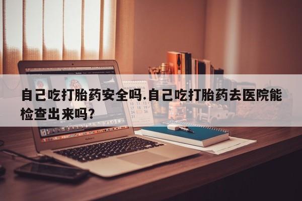 网上打胎药专门卖店自己吃打胎药安全吗.自己吃打胎药去医院能检查出来吗？