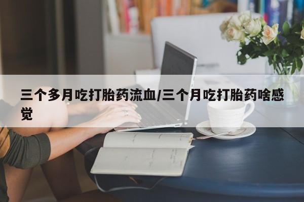 网上打胎药专门卖店三个多月吃打胎药流血/三个月吃打胎药啥感觉