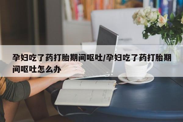 网上打胎药专门卖店孕妇吃了药打胎期间呕吐/孕妇吃了药打胎期间呕吐怎么办