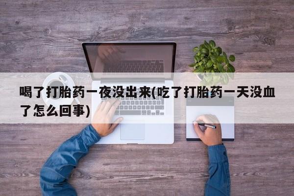 网上打胎药专门卖店喝了打胎药一夜没出来(吃了打胎药一天没血了怎么回事)