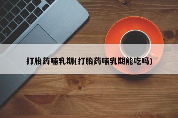 网上打胎药专门卖店打胎药哺乳期(打胎药哺乳期能吃吗)