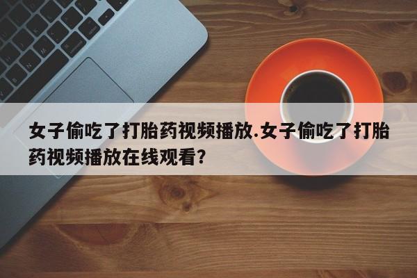 网上打胎药专门卖店女子偷吃了打胎药视频播放.女子偷吃了打胎药视频播放在线观看？