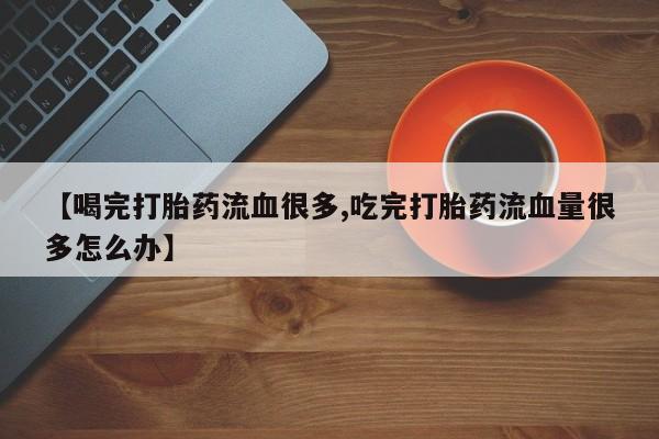 网上打胎药专门卖店【喝完打胎药流血很多,吃完打胎药流血量很多怎么办】