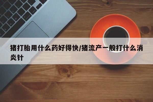 网上打胎药专门卖店猪打胎用什么药好得快/猪流产一般打什么消炎针