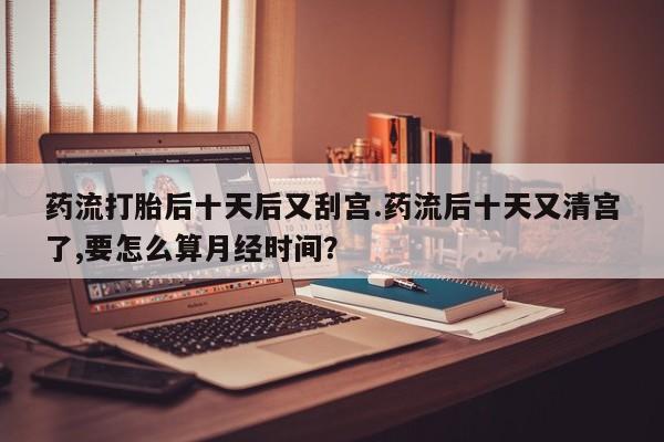 网上打胎药专门卖店药流打胎后十天后又刮宫.药流后十天又清宫了,要怎么算月经时间？