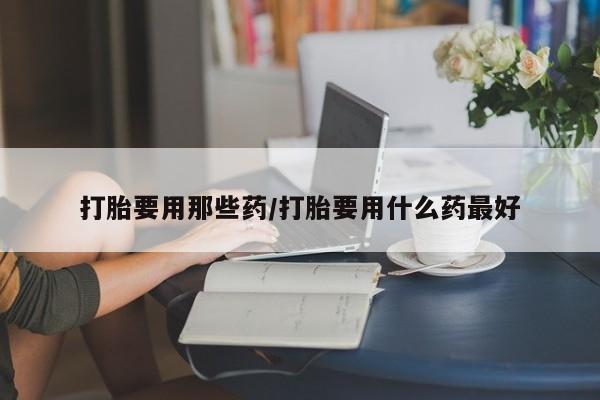 网上打胎药专门卖店打胎要用那些药/打胎要用什么药最好