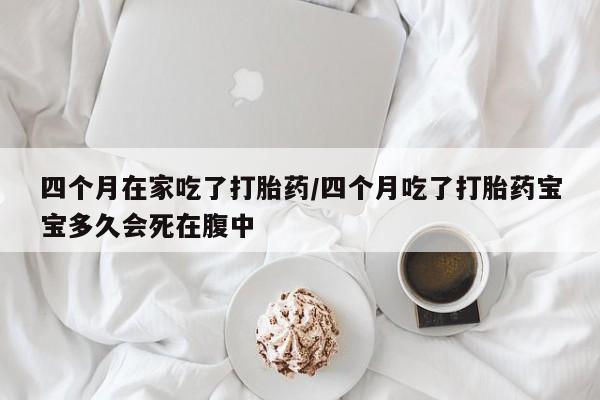网上打胎药专门卖店四个月在家吃了打胎药/四个月吃了打胎药宝宝多久会死在腹中