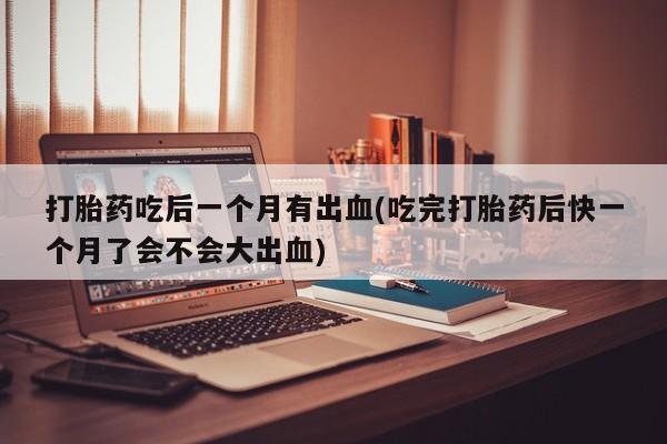 网上打胎药专门卖店打胎药吃后一个月有出血(吃完打胎药后快一个月了会不会大出血)
