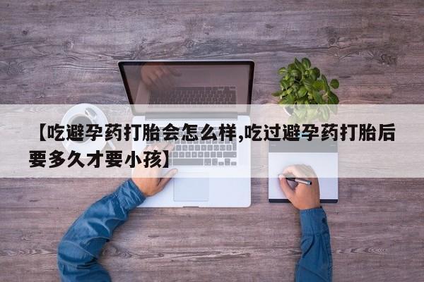 网上打胎药专门卖店【吃避孕药打胎会怎么样,吃过避孕药打胎后要多久才要小孩】