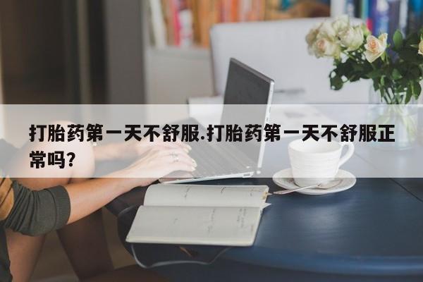 网上打胎药专门卖店打胎药第一天不舒服.打胎药第一天不舒服正常吗？
