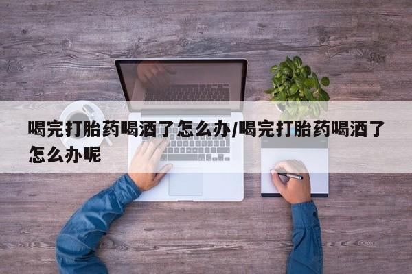 网上打胎药专门卖店喝完打胎药喝酒了怎么办/喝完打胎药喝酒了怎么办呢