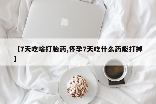 网上打胎药专门卖店【7天吃啥打胎药,怀孕7天吃什么药能打掉】