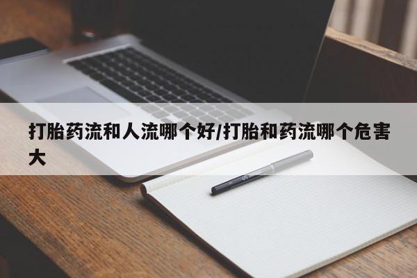 网上打胎药专门卖店打胎药流和人流哪个好/打胎和药流哪个危害大
