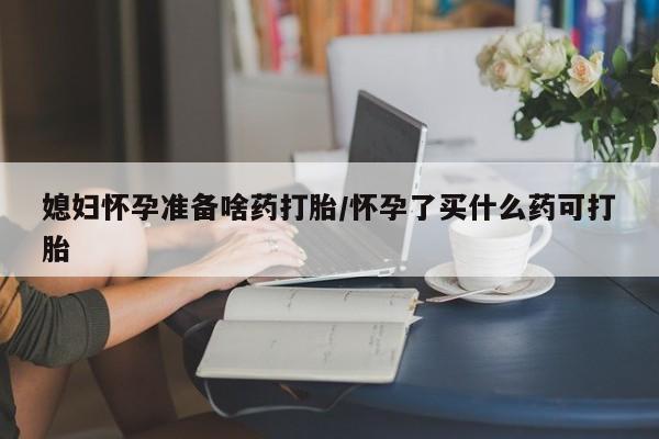 网上打胎药专门卖店媳妇怀孕准备啥药打胎/怀孕了买什么药可打胎