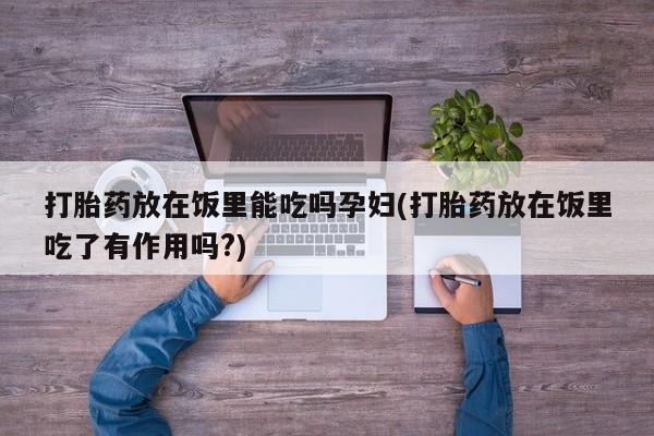 网上打胎药专门卖店打胎药放在饭里能吃吗孕妇(打胎药放在饭里吃了有作用吗?)