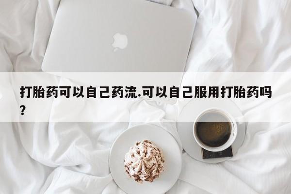 网上打胎药专门卖店打胎药可以自己药流.可以自己服用打胎药吗？