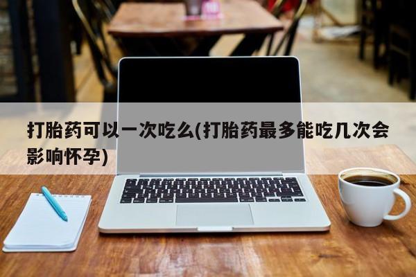 网上打胎药专门卖店打胎药可以一次吃么(打胎药最多能吃几次会影响怀孕)