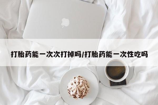 网上打胎药专门卖店打胎药能一次次打掉吗/打胎药能一次性吃吗