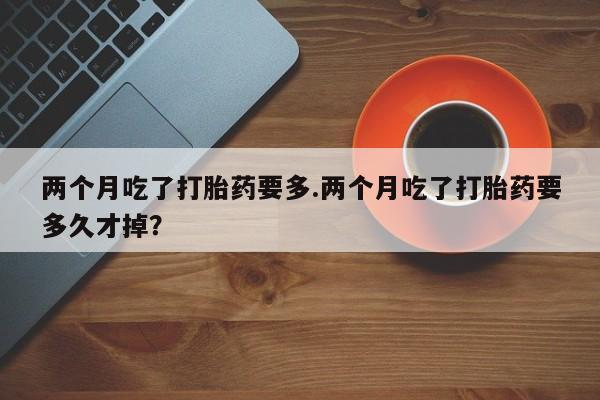 网上打胎药专门卖店两个月吃了打胎药要多.两个月吃了打胎药要多久才掉？