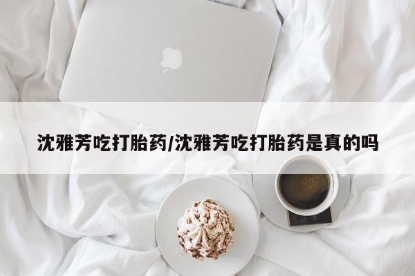 网上打胎药专门卖店沈雅芳吃打胎药/沈雅芳吃打胎药是真的吗