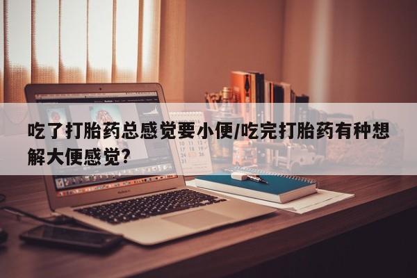 网上打胎药专门卖店吃了打胎药总感觉要小便/吃完打胎药有种想解大便感觉?