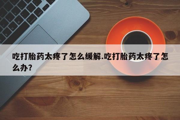网上打胎药专门卖店吃打胎药太疼了怎么缓解.吃打胎药太疼了怎么办？