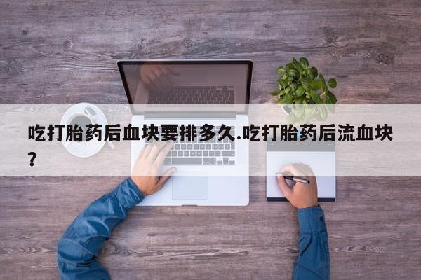 网上打胎药专门卖店吃打胎药后血块要排多久.吃打胎药后流血块？