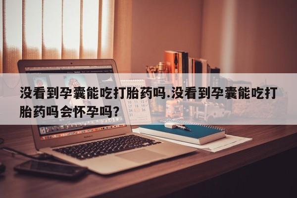 网上打胎药专门卖店没看到孕囊能吃打胎药吗.没看到孕囊能吃打胎药吗会怀孕吗？
