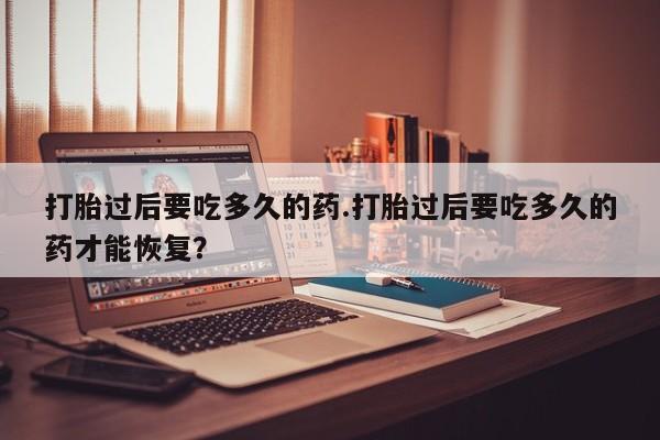网上打胎药专门卖店打胎过后要吃多久的药.打胎过后要吃多久的药才能恢复？