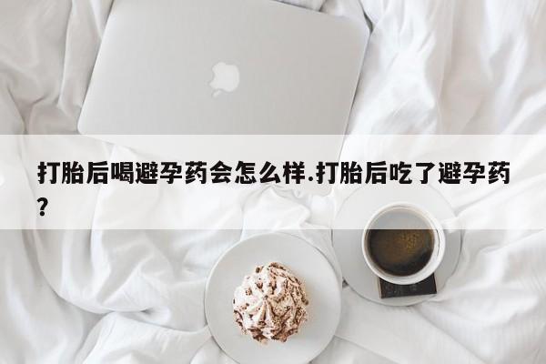 网上打胎药专门卖店打胎后喝避孕药会怎么样.打胎后吃了避孕药？