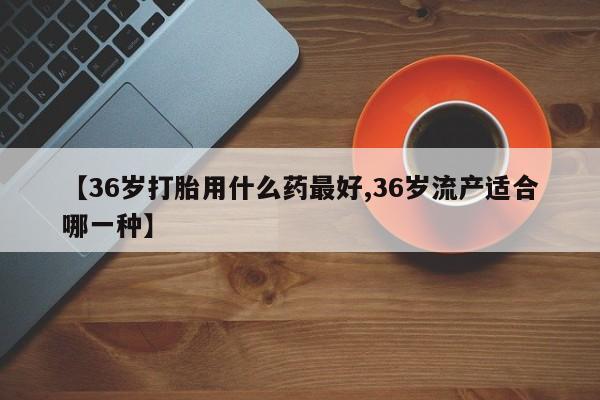网上打胎药专门卖店【36岁打胎用什么药最好,36岁流产适合哪一种】